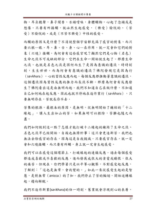 內觀十日課程開示集要
法寶影音網站編輯 27
物，耳朵聽聲，鼻子聞香，舌頭嚐味，身體觸物，心起了念頭或是
想像。只要有所接觸，就必然生起感受，（樂受）愉悅的、（苦
受）不愉悅的、或是（不苦不樂受）中性的感受。
而觸的原因又是什麼？不消說整個宇宙都充滿了感官的對象，而只
要六根—眼、耳、鼻、舌、身、心—在作用，就一定會和它們的對
象（六境）接觸。為何會有這些感官呢？顯然它們是心物（名色）
生命之流不可或缺的部分，它們在生命一開始就生起了。那麼生命
之流，也就是名色之流是因何而生？是因為意識的遷流，時時刻
刻，生生世世。而為何會有意識的遷流？佛陀發現它是因為行
（savkhara），心的習性反應而起。每個反應都推動著意識的遷流，
這個遷流因為習性反應的推力而長流不斷。那麼為何會有反應發
生？佛陀看出這是由無明而起。我們不知道自己在做什麼，不知道
自己如何地在起反應，因此也就不停地在造作業行（savkhara）。只
要無明存在，苦就長存不去。
苦集的根源，最根本的原因，是無明。從無明開始了鍊結的「十二
緣起」，讓人生出如山的苦。如果無明可以根除，苦難也隨之而
盡。
我們如何做到這一點？怎樣才能打破十二緣起的鍊結？生命之流、
名色之流早已經開始，自殺也無濟於事；這只會更造新苦。我們也
無法去除感官的存在，因為這是自我毀滅。只要感官存在，就一定
會和六境接觸，而只要有所觸，身上就一定會生起感受。
我們可以在感受這個環節上，打破緣起的連鎖反應。過去每個感受
都造成喜歡或不喜歡的反應，進而發展成很大的貪愛或瞋恨，很大
的痛苦。但現在，你們學著只是以平等心觀察，不對感受起反應，
了解到：「這也是無常，會改變的。」如此一來從感受生起的是智
慧，是對無常（anicca）的了知。我們停止了苦的輪迴，開始逆轉緣
起，趨向解脫。
我們不造作新業(savkhara)的任一時刻，舊業就會浮現到心的表層，
 