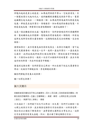 內觀十日課程開示集要
法寶影音網站編輯 28
伴隨而起的是身上的感受。如果我們保持平等心，它就會消失，另
一個舊的業行又起而代之。我們繼續對身體感受保持平等心，舊業
也繼續生起又滅去，一個接著一個。如果我們因為無明而對感受起
反應，那就是在造作業行，倍增痛苦。但如果我們培養出智慧，不
對感受起反應，那麼業行就會陸續根除，痛苦也根除了。
這是一條出離痛苦的大道。隨著修行，你們會發現你們不再纏縛新
結，舊的纏結也自然鬆解。慢慢地你們會進展到一個階段，所有造
成新生及新苦的業行盡皆根除，這個階段就是完全的解脫，完全的
證悟。
要開始修行，並不需要先相信前世及來生。在修行內觀時，當下此
刻才是最重要的。現在這一生中，我們一直造作業行，一直在使自
己痛苦。此時此地我們就得打破這個習性，開始從痛苦中解脫出
來。只要你如法修行，總有一天你可以根除所有的舊業，並且不再
造作任何新業，而自所有痛苦中解脫。
要達到這個目標，你們得靠自己用功。所以在剩下的五天裏要努力
用功，從痛苦中解脫出來，享受解脫的快樂。
願你們都能享有真正的快樂。
願一切眾生快樂！
第六天開示
培養對感受的覺知及平等心的重要性～四大（四元素）及其與感受的關係～物
質生起的四種原因～五蓋（五種障礙）：貪愛、瞋恨、心理和生理上的怠惰
（昏沈）、焦躁不安（掉悔）、懷疑
六天過去了；你們剩下四天可以用功。四天裏，你們可以根除一些
心理上的染污不淨，並且領會這個修行方法的要訣，以終身受用。
假如你以正確的了解來修行，並學著將之運用在日常生活上，這修
行方法會對你有莫大益處。所以，要正確了解這個修行方法。
 