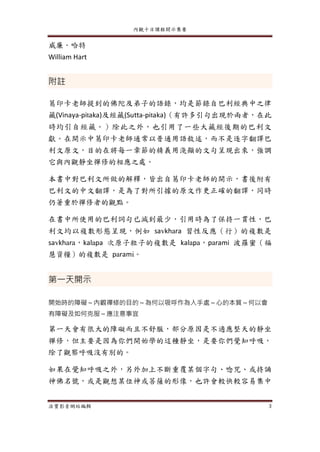 內觀十日課程開示集要
法寶影音網站編輯 3
威廉．哈特
William Hart
附註
葛印卡老師提到的佛陀及弟子的語錄，均是節錄自巴利經典中之律
藏(Vinaya-pitaka)及經藏(Sutta-pitaka)（有許多引句出現於兩者，在此
時均引自經藏。）除此之外，也引用了一些大藏經後期的巴利文
獻。在開示中葛印卡老師通常以普通用語敘述，而不是逐字翻譯巴
利文原文，目的在將每一章節的精義用淺顯的文句呈現出來，強調
它與內觀靜坐禪修的相應之處。
本書中對巴利文所做的解釋，皆出自葛印卡老師的開示，書後附有
巴利文的中文翻譯，是為了對所引據的原文作更正確的翻譯，同時
仍著重於禪修者的觀點。
在書中所使用的巴利詞句已減到最少，引用時為了保持一貫性，巴
利文均以複數形態呈現，例如 savkhara 習性反應（行）的複數是
savkhara，kalapa 次原子粒子的複數是 kalapa，parami 波羅蜜（福
慧資糧）的複數是 parami。
第一天開示
開始時的障礙～內觀禪修的目的～為何以吸呼作為入手處～心的本質～何以會
有障礙及如何克服～應注意事宜
第一天會有很大的障礙而且不舒服，部分原因是不適應整天的靜坐
禪修，但主要是因為你們開始學的這種靜坐，是要你們覺知呼吸，
除了觀察呼吸沒有別的。
如果在覺知呼吸之外，另外加上不斷重覆某個字句、唸咒、或持誦
神佛名號，或是觀想某位神或菩薩的形像，也許會較快較容易集中
 