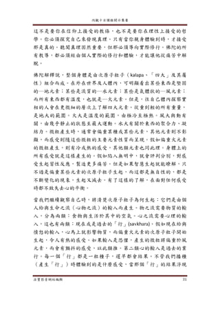 內觀十日課程開示集要
法寶影音網站編輯 31
這不是要你在信仰上接受的教條，也不是要你在理性上接受的哲
學。你必須探究自己來發現真理。只有當你親身體驗到時，才接受
那是真的。聽聞真理固然重要，但那必須導向實際修行。佛陀的所
有教導，都必須經由個人實際的修行和體驗，才能讓他從痛苦中解
脫。
佛陀解釋說，整個身體是由次原子粒子（kalapa、「四大」及其屬
性）組合而成。在外在世界及人體內，可明顯看出某些東西是堅固
的─地元素；某些是流質的─水元素；某些是氣體狀的─風元素；
而所有東西都有溫度，也就是─火元素。但是，往自己體內探察實
相的人會在更微細的層次上了解四大元素。從重到輕的所有重量，
是地大的範圍。火大是溫度的範圍，由極冷至極熱。風大與動有
關，由幾乎靜止的狀態至最大運動。水大有關於東西的聚合力、凝
結力。微粒產生時，通常會偏重某種或某些元素，其他元素則不彰
顯，而感受則隨這些微粒的主要元素性質而呈現。假如偏重火元素
的微粒產生，則有冷或熱的感受，其他類元素也同此理。身體上的
所有感受就是這樣產生的。假如陷入無明中，就會評判分別，對感
受生起習性反應，製造更多痛苦。但是如果智慧生起就能瞭解，只
不過是偏重某些元素的次原子粒子生起，而這都是無自性的，都是
不斷變化的現象，生起又滅去。有了這樣的了解，在面對任何感受
時都不致失去心的平衡。
當我們繼續觀察自己時，將清楚次原子粒子為何生起：它們是由個
人給與生命之流（心物之流）的輸入而產生。物之流需要物質的輸
入，分為兩類：食物與生活於其中的空氣。心之流需要心理的輸
入，這也有兩類：現在或是過去的「行」(savkhara)。假如現在給與
憤怒的輸入，心馬上就影響物質，而偏重火元素的次原子粒子開始
生起，令人有熱的感受。如果輸入是恐懼，產生的微粒將偏重於風
元素，而會有顫抖的感受，以此類推。第二類心的輸入是過去的業
行。每一個「行」都是一粒種子，遲早都會結果。不管我們播種
（產生「行」）時體驗到的是什麼感受，當那個「行」的結果浮現
 
