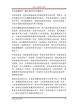 內觀十日課程開示集要
法寶影音網站編輯 34
在全身體驗到一種非常愉悅的流暢精力。
這時的危險，是將這舒暢的感官經驗當做努力的目標。事實上，修
行內觀的目的不在體驗某種特別的感受，而是要培養對於一切感受
的平等心。感受持續變化，無論是粗重或是微細。你修行的進展，
只能以培養出的對感受的平等心來衡量。
即使你體驗過微細的振動暢流全身，很可能粗重的感受會在某處再
度出現，甚至沒有感受。這並不代表退步，而是進步。當你增強了
覺知與平等心之後，自然會深入心的潛意識，挖出潛藏的染污不
淨。只要這些深藏的情結還存在潛意識裏，它們必會在日後帶來痛
苦。消除染污不淨的唯一方法，是讓它們浮現到心的表面，然後消
失滅去。當這種根深蒂固的業行（savkhara）浮現出表面，可能會有
不愉悅的、粗重的感受，或某些部位沒有感受。假如你不起習性反
應地繼續觀察，這感受終會消失滅去，而它所代表的業行也就消失
滅去了。
所有的感受，無論是粗重或微細，都具有無常的特質。粗重的感受
生起，似乎停留了一段時間，但是遲早終會滅去的。微細的感受非
常快速地生起又滅去，同樣有著無常的特性。沒有任何感受是恆常
不變的。所以，不該對任何感受有偏好或成見。當粗重不悅的感受
生起時，你只是觀察它，不要覺得沮喪。當微細愉悅的感受生起
時，你接受它、享受它，但不要得意或執迷於它。在任何情況，都
要瞭解所有感受的無常本質；於是你可以在它們生起時或滅去時，
都能微笑面對。
要真正地改變生活，必須在身體感受的層次上修習平等心。每時每
刻，身體裏都有感受生起。通常，心的意識層面並不知覺；但是，
心的潛意識感覺得到它們，並且以貪愛或瞋恨反應。假如心經過訓
練，能夠完全意識到身體內的所有狀況，並且同時能保持平等心，
則盲目反應的舊習慣就被打破了。學會了在任何情況之下保持平等
心，就可以過著平和安穩而快樂的生活。
 