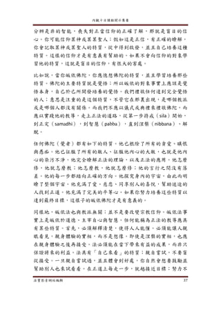 內觀十日課程開示集要
法寶影音網站編輯 37
分辨是非的智能，喪失對正當信仰的正確了解，那就是盲目的信
心。你可能信仰某神或某某聖人；假如這是正信，有正確的瞭解，
你會記取某神或某聖人的特質，從中得到啟發，並且自己培養這種
特質。這樣的信仰才是有意義有幫助的。如果不會向信仰的對象學
習他的特質，這就是盲目的信仰，有很大的害處。
比如說，當你皈依佛陀，你應憶想佛陀的特質，並且學習培養那些
特質。佛陀的主要特質就是覺悟；所以皈依的對象事實上應該是覺
悟本身，自己於己所開發培養的覺悟。我們禮敬任何達到完全覺悟
的人；意思是注重的是這個特質，不管它在那裏出現，是哪個教派
或是哪個人都沒有關係。而我們不應以儀式或典禮來禮敬佛陀，而
應以實踐他的教導，走上正法的道路，從第一步持戒（sila）開始，
到正定（samadhi），到智慧（pabba），直到涅槃（nibbana）、解
脫。
任何佛陀（覺者）都有如下的特質。他已根除了所有的貪愛、瞋恨
與愚痴。他已征服了所有的敵人、征服他內心的大敵，也就是他內
心的染污不淨。他完全瞭解正法的理論，以及正法的應用。他怎麼
修，他就怎麼教；他怎麼教，他就怎麼修；他的言行之間沒有落
差。他的每一步都踏向正確的方向。他探究身內的宇宙，由此而明
瞭了整個宇宙。他充滿了愛、慈悲、同享別人的喜悅，幫助迷途的
人找到正道。他充滿了完美的平等心。如果你努力培養這些特質以
達到最終目標，這樣子的皈依佛陀才是有意義的。
同樣地，皈依法也與教派無關；並不是要改變宗教信仰。皈依法事
實上是皈依於道德、主宰自心與智慧。任何能稱為正法的教導應具
有某些特質。首先，必須解釋清楚，使得人人能懂。必須能讓人親
眼看見，親身體驗的實相，而不是想像。即使是涅槃的實相，也應
在親身體驗之後再接受。法必須能在當下帶來有益的成果，而非只
保證將來的利益。法具有「自己來看」的特質；親自嘗試，不要盲
從接受。一旦親自嘗試過，並且體會到好處，你自然會想要鼓勵並
幫助別人也來試看看。在正道上每走一步，就越接近目標；努力不
 