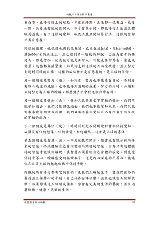 內觀十日課程開示集要
法寶影音網站編輯 38
會白費。在修行路上的起點、中途與終點，正法都一樣有益。最後
一點，具普通智能的任何人，不管背景如何，都能修行正法並且體
驗其益處。有了這樣的瞭解，皈依法並且開始修行法，這樣的信仰
才真有意義。
同樣的道理，皈依僧也與教派無關。已走在戒(sila)、定(samadhi)、
慧(nibbana)的正道上，且已達到第一階段的解脫，已成為聖者的任
何人，都是僧伽。他或她可能是任何人，可能是任何外表、膚色或
背景；這些都無關緊要。如果你見到這樣的人而受啟發，並且努力
去達到同樣的目標，這樣的皈依僧才是有意義的，是正確的信仰。
另一個朋友是努力（進）。如同信，努力也不應是盲目的。否則會
有誤入歧途的危險，也不能得到預期的成果。努力的同時，必須對
如何努力有正確的瞭解；那麼努力才會對進步非常有用。
另一個朋友是覺知（念）。覺知只能是對當下實相的覺知。我們不
能覺知過去，我們只能回憶過去。我們也不能覺知未來，我們只能
對末來抱著期望或恐懼。我們必須培養出覺知自己身內當下所呈現
的實相的能力。
下一位朋友是專注（定），時時刻刻毫不間斷地對實相保持覺知。
必須沒有任何想像、任何貪愛，任何瞋恨；這才是正確的專注。
第五個朋友是智慧（慧）－不是從聽聞開示，讀書或智識分析所得
來的智慧；必須體驗自己身內實相而開發的智慧，因為只有這體驗
得的智慧才能讓你解脫。真智慧必須基於自己身體的感受：對感受
保持平等心，瞭解感受的無常本質。這是內心深處的平等心，能讓
你在日常生活的起起伏伏中保持平衡。
內觀的所有修行都有它的目的：使我們正確地生活，盡我們世俗的
義務並且保持心的平穩，自己保持安詳快樂，並且也讓別人安詳快
樂。如果你讓這五個朋友強壯，你會有完美的生活的藝術，並且過
著快樂、健康、美好的生活。
 