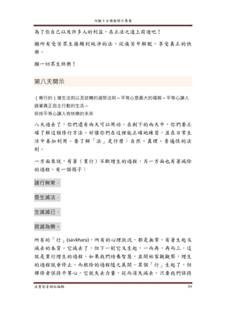 內觀十日課程開示集要
法寶影音網站編輯 39
為了你自己以及許多人的利益，在正法之道上前進吧！
願所有受苦眾生接觸到純淨的法，從痛苦中解脫，享受真正的快
樂。
願一切眾生快樂！
第八天開示
（業行的）增生法則以及逆轉的滅除法則～平等心是最大的福報～平等心讓人
過著真正自主行動的生活～
保持平等心讓人有快樂的未來
八天過去了，你們還有兩天可以用功。在剩下的兩天中，你們要正
確了解這個修行方法，好讓你們在這裡能正確地練習，並在日常生
活中善加利用。要了解「法」是什麼：自然、真理、普遍性的法
則。
一方面來說，有著（業行）不斷增生的過程，另一方面也有著滅除
的過程。有一個偈子：
諸行無常，
是生滅法，
生滅滅已，
寂滅為樂。
所有的「行」(savkhara)，所有的心理狀況，都是無常，有著生起又
滅去的本質。它滅去了，但下一刻它又生起，一而再，再而三，這
就是業行增生的過程。如果我們培養智慧，並開始客觀觀察，增生
的過程就會停止，而根除的過程隨之展開。某個「行」生起了，但
禪修者保持平等心，它就失去力量，從而消失滅去。只要我們保持
 