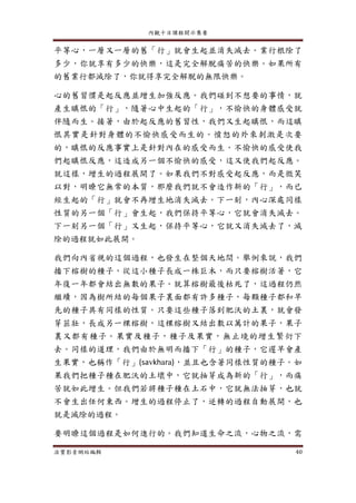 內觀十日課程開示集要
法寶影音網站編輯 40
平等心，一層又一層的舊「行」就會生起並消失滅去。業行根除了
多少，你就享有多少的快樂，這是完全解脫痛苦的快樂。如果所有
的舊業行都滅除了，你就得享完全解脫的無限快樂。
心的舊習慣是起反應並增生加強反應。我們碰到不想要的事情，就
產生瞋恨的「行」，隨著心中生起的「行」，不愉快的身體感受就
伴隨而生。接著，由於起反應的舊習性，我們又生起瞋恨，而這瞋
恨其實是針對身體的不愉快感受而生的。憤怒的外來刺激是次要
的，瞋恨的反應事實上是針對內在的感受而生。不愉快的感受使我
們起瞋恨反應，這造成另一個不愉快的感受，這又使我們起反應。
就這樣，增生的過程展開了。如果我們不對感受起反應，而是微笑
以對，明暸它無常的本質，那麼我們就不會造作新的「行」，而已
經生起的「行」就會不再增生地消失滅去。下一刻，內心深處同樣
性質的另一個「行」會生起，我們保持平等心，它就會消失滅去。
下一刻另一個「行」又生起，保持平等心，它就又消失滅去了，滅
除的過程就如此展開。
我們向內省視的這個過程，也發生在整個天地間。舉例來說，我們
播下榕樹的種子，從這小種子長成一株巨木，而只要榕樹活著，它
年復一年都會結出無數的果子。就算榕樹最後枯死了，這過程仍然
繼續，因為樹所結的每個果子裏面都有許多種子，每顆種子都和早
先的種子具有同樣的性質。只要這些種子落到肥沃的土裏，就會發
芽茁壯，長成另一棵榕樹，這棵榕樹又結出數以萬計的果子，果子
裏又都有種子。果實及種子，種子及果實，無止境的增生繁衍下
去。同樣的道理，我們由於無明而播下「行」的種子，它遲早會產
生果實，也稱作「行」(savkhara)，並且也含著同樣性質的種子。如
果我們把種子種在肥沃的土壞中，它就抽芽成為新的「行」，而痛
苦就如此增生。但我們若將種子種在土石中，它就無法抽芽，也就
不會生出任何東西。增生的過程停止了，逆轉的過程自動展開，也
就是滅除的過程。
要明暸這個過程是如何進行的。我們知道生命之流，心物之流，需
 