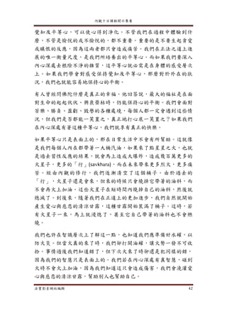 內觀十日課程開示集要
法寶影音網站編輯 42
覺知及平等心，可以使心得到淨化。不管我們在過程中體驗到什
麼，不管是愉悅的或不愉悅的，都不重要。重要的是不要生起貪愛
或瞋恨的反應，因為這兩者都只會造成痛苦。我們在正法之道上進
展的唯一衡量尺度，是我們所培養出的平等心。而如果我們要深入
內心深處去根除不淨的雜質，這平等心就必需是在身體的感受層次
上。如果我們學會對感受保持覺知及平等心，那麼對於外在的狀
況，我們也就能容易地保持心的平衡。
有人曾經問佛陀什麼是真正的幸福。他回答說，最大的福祉是在面
對生命的起起伏伏、興衰榮枯時，仍能保持心的平衡。我們會面對
苦樂、勝負、盈虧、毀譽的各種處境，每個人都一定會遇到這些情
況，但我們是否都能一笑置之，真正地打心底一笑置之？如果我們
在內心深處有著這種平等心，我們就享有真正的快樂。
如果平等心只是表面上的，那在日常生活中不會有所幫助。這就像
是我們每個人內在都帶著一大桶汽油，如果來了點星星之火，也就
是過去習性反應的結果，就會馬上造成大爆炸，造成幾百萬更多的
火星子，更多的「行」(savkhara)，而在未來帶來更多烈火，更多痛
苦。經由內觀的修行，我們逐漸清空了這個桶子。由於過去的
「行」，火星子還是會來，但來的時候只會燒掉它帶著的油料，而
不會再火上加油。這些火星子在短時間內燒掉自己的油料，然後就
熄滅了。到後來，隨著我們在正道上的更加進步，我們自然就開始
產生愛心與慈悲的清涼甘露，這種甘露開始裝滿了桶子。這時，若
有火星子一來，馬上就浸熄了，甚至它自己帶著的油料也不會燃
燒。
我們也許在智識層次上了解這一點，也知道我們應準備好水罐，以
防火災。但當火真的來了時，我們卻打開油罐，讓火勢一發不可收
拾。事情過後我們知道錯了，但下次火來了時卻還是犯同樣的錯，
因為我們的智慧只是表面上的。我們若在內心深處有真智慧，碰到
火時不會火上加油，因為我們知道這只會造成傷害，我們會澆灌愛
心與慈悲的清涼甘露，幫助別人也幫助自己。
 