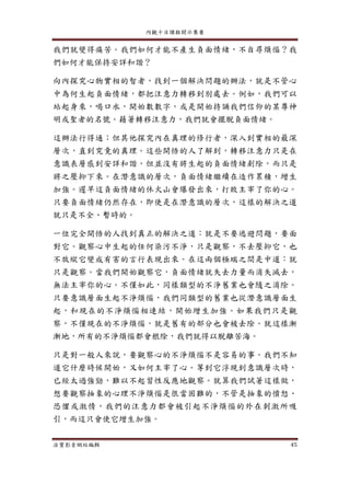 內觀十日課程開示集要
法寶影音網站編輯 45
我們就變得痛苦。我們如何才能不產生負面情緒，不自尋煩惱？我
們如何才能保持安詳和諧？
向內探究心物實相的智者，找到一個解決問題的辦法，就是不管心
中為何生起負面情緒，都把注意力轉移到別處去。例如，我們可以
站起身來，喝口水，開始數數字，或是開始持誦我們信仰的某尊神
明或聖者的名號。藉著轉移注意力，我們就會擺脫負面情緒。
這辦法行得通；但其他探究內在真理的修行者，深入到實相的最深
層次，直到究竟的真理。這些開悟的人了解到，轉移注意力只是在
意識表層感到安詳和諧，但並沒有將生起的負面情緒剷除，而只是
將之壓抑下來。在潛意識的層次，負面情緒繼續在造作累積，增生
加強。遲早這負面情緒的休火山會爆發出來，打敗主宰了你的心。
只要負面情緒仍然存在，即使是在潛意識的層次，這樣的解決之道
就只是不全、暫時的。
一位完全開悟的人找到真正的解決之道：就是不要逃避問題，要面
對它。觀察心中生起的任何染污不淨，只是觀察，不去壓抑它，也
不放縱它變成有害的言行表現出來。在這兩個極端之間是中道：就
只是觀察。當我們開始觀察它，負面情緒就失去力量而消失滅去，
無法主宰你的心。不僅如此，同樣類型的不淨舊業也會隨之消除。
只要意識層面生起不淨煩惱，我們同類型的舊業也從潛意識層面生
起，和現在的不淨煩惱相連結，開始增生加強。如果我們只是觀
察，不僅現在的不淨煩惱，就是舊有的部分也會被去除。就這樣漸
漸地，所有的不淨煩惱都會根除，我們就得以脫離苦海。
只是對一般人來說，要觀察心的不淨煩惱不是容易的事。我們不知
道它什麼時候開始，又如何主宰了心。等到它浮現到意識層次時，
已經太過強勁，難以不起習性反應地觀察。就算我們試著這樣做，
想要觀察抽象的心理不淨煩惱是很當困難的，不管是抽象的憤怒、
恐懼或激情，我們的注意力都會被引起不淨煩惱的外在刺激所吸
引，而這只會使它增生加強。
 