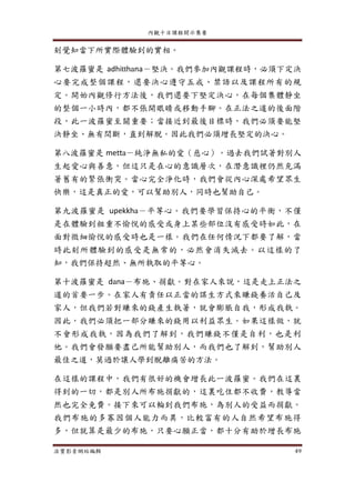 內觀十日課程開示集要
法寶影音網站編輯 49
刻覺知當下所實際體驗到的實相。
第七波羅蜜是 adhitthana－堅決。我們參加內觀課程時，必須下定決
心要完成整個課程，還要決心遵守五戒、禁語以及課程所有的規
定。開始內觀修行方法後，我們還要下堅定決心，在每個集體靜坐
的整個一小時內，都不張開眼睛或移動手腳。在正法之道的後面階
段，此一波羅蜜至關重要；當接近到最後目標時，我們必須要能堅
決靜坐、無有間斷，直到解脫。因此我們必須增長堅定的決心。
第八波羅蜜是 metta－純淨無私的愛（慈心）。過去我們試著對別人
生起愛心與善意，但這只是在心的意識層次，在潛意識裡仍然充滿
著舊有的緊張衝突。當心完全淨化時，我們會從內心深處希望眾生
快樂，這是真正的愛，可以幫助別人，同時也幫助自己。
第九波羅蜜是 upekkha－平等心。我們要學習保持心的平衡，不僅
是在體驗到粗重不愉悅的感受或身上某些部位沒有感受時如此，在
面對微細愉悅的感受時也是一樣。我們在任何情況下都要了解，當
時此刻所體驗到的感受是無常的，必然會消失滅去。以這樣的了
知，我們保持超然、無所執取的平等心。
第十波羅蜜是 dana－布施、捐獻。對在家人來說，這是走上正法之
道的首要一步。在家人有責任以正當的謀生方式來賺錢養活自己及
家人，但我們若對賺來的錢產生執著，就會膨脹自我，形成我執。
因此，我們必須把一部分賺來的錢用以利益眾生。如果這樣做，就
不會形成我執，因為我們了解到，我們賺錢不僅是自利，也是利
他。我們會發願要盡己所能幫助別人，而我們也了解到，幫助別人
最佳之道，莫過於讓人學到脫離痛苦的方法。
在這樣的課程中，我們有很好的機會增長此一波羅蜜。我們在這裏
得到的一切，都是別人所布施捐獻的，這裏吃住都不收費，教導當
然也完全免費。接下來可以輪到我們布施，為別人的受益而捐獻。
我們布施的多寡因個人能力而異，比較富有的人自然希望布施得
多，但就算是最少的布施，只要心願正當，都十分有助於增長布施
 