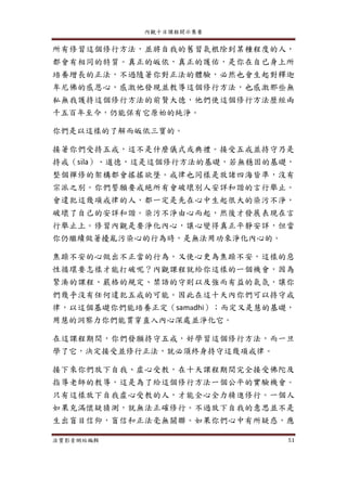 內觀十日課程開示集要
法寶影音網站編輯 51
所有修習這個修行方法，並將自我的舊習氣根除到某種程度的人，
都會有相同的特質。真正的皈依，真正的護佑，是你在自已身上所
培養增長的正法，不過隨著你對正法的體驗，必然也會生起對釋迦
牟尼佛的感恩心，感激他發現並教導這個修行方法，也感激那些無
私無我護持這個修行方法的前賢大德，他們使這個修行方法歷經兩
千五百年至今，仍能保有它原始的純淨。
你們是以這樣的了解而皈依三寶的。
接著你們受持五戒，這不是什麼儀式或典禮。接受五戒並持守乃是
持戒（sila）、道德，這是這個修行方法的基礎，若無穩固的基礎，
整個禪修的架構都會搖搖欲墜。戒律也同樣是放諸四海皆準，沒有
宗派之別。你們誓願要戒絕所有會破壞別人安詳和諧的言行舉止。
會違犯這幾項戒律的人，都一定是先在心中生起很大的染污不淨，
破壞了自己的安詳和諧。染污不淨由心而起，然後才發展表現在言
行舉止上。修習內觀是要淨化內心，讓心變得真正平靜安詳，但當
你仍繼續做著擾亂污染心的行為時，是無法用功來淨化內心的。
焦躁不安的心做出不正當的行為，又使心更為焦躁不安，這樣的惡
性循環要怎樣才能打破呢？內觀課程就給你這樣的一個機會，因為
緊湊的課程、嚴格的規定、禁語的守則以及強而有益的氣氛，讓你
們幾乎沒有任何違犯五戒的可能。因此在這十天內你們可以持守戒
律，以這個基礎你們能培養正定（samadhi）；而定又是慧的基礎，
用慧的洞察力你們能貫穿直入內心深處並淨化它。
在這課程期間，你們發願持守五戒，好學習這個修行方法，而一旦
學了它，決定接受並修行正法，就必須終身持守這幾項戒律。
接下來你們放下自我、虛心受教，在十天課程期間完全接受佛陀及
指導老師的教導，這是為了給這個修行方法一個公平的實驗機會。
只有這樣放下自我虛心受教的人，才能全心全力精進修行。一個人
如果充滿懷疑猜測，就無法正確修行。不過放下自我的意思並不是
生出盲目信仰，盲信和正法毫無關聯。如果你們心中有所疑惑，應
 