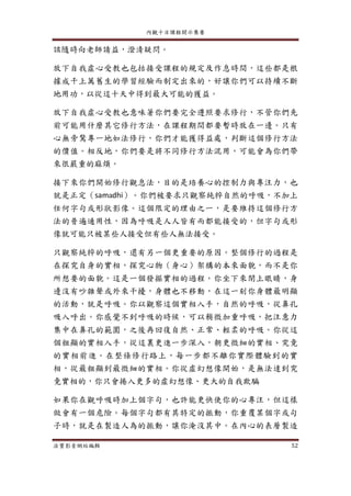 內觀十日課程開示集要
法寶影音網站編輯 52
該隨時向老師請益，澄清疑問。
放下自我虛心受教也包括接受課程的規定及作息時間，這些都是根
據成千上萬舊生的學習經驗而制定出來的，好讓你們可以持續不斷
地用功，以從這十天中得到最大可能的獲益。
放下自我虛心受教也意味著你們要完全遵照要求修行，不管你們先
前可能用什麼其它修行方法，在課程期間都要暫時放在一邊。只有
心無旁騖專一地如法修行，你們才能獲得益處，判斷這個修行方法
的價值。相反地，你們要是將不同修行方法混用，可能會為你們帶
來很嚴重的麻煩。
接下來你們開始修行觀息法，目的是培養心的控制力與專注力，也
就是正定（samadhi）。你們被要求只觀察純粹自然的呼吸，不加上
任何字句或形狀影像。這個限定的理由之一，是要維持這個修行方
法的普遍通用性，因為呼吸是人人皆有而都能接受的，但字句或形
像就可能只被某些人接受但有些人無法接受。
只觀察純粹的呼吸，還有另一個更重要的原因。整個修行的過程是
在探究自身的實相，探究心物（身心）架構的本來面貌，而不是你
所想要的面貌。這是一個發掘實相的過程。你坐下來閉上眼睛，身
邊沒有吵雜聲或外來干擾，身體也不移動，在這一刻你身體最明顯
的活動，就是呼吸。你以觀察這個實相入手，自然的呼吸，從鼻孔
吸入呼出。你感覺不到呼吸的時候，可以稍微加重呼吸，把注意力
集中在鼻孔的範圍，之後再回復自然、正常、輕柔的呼吸。你從這
個粗顯的實相入手，從這裏更進一步深入，朝更微細的實相、究竟
的實相前進。在整條修行路上，每一步都不離你實際體驗到的實
相，從最粗顯到最微細的實相。你從虛幻想像開始，是無法達到究
竟實相的，你只會捲入更多的虛幻想像、更大的自我欺騙
如果你在觀呼吸時加上個字句，也許能更快使你的心專注，但這樣
做會有一個危險。每個字句都有其特定的振動，你重覆某個字或句
子時，就是在製造人為的振動，讓你淹沒其中。在內心的表層製造
 
