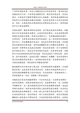 內觀十日課程開示集要
法寶影音網站編輯 53
了安詳和諧的表象，但內心深處的染污不淨仍然存在。要去除這些
深藏的染污不淨，只有學習去觀察它們，讓它們浮現出來，好消失
滅去。如果我們只觀察某種特定的人為振動，我們就無法觀察和我
們的染污不淨相關的各種自然振動，也就是我們身上自然生起的感
受。因此，如果我們的目標是探究自身實相及淨化內心，使用想像
的字句只會造成障礙。
同樣的道理，觀想某個形狀或影像，也可能成為進步的障礙。內觀
修行方法是要消融表面實相，以達到究竟的實相，而表面堅實的實
相總是充滿虛幻錯覺，因為在這個層次上，是想蘊(sabba)在運作，
分辨判別，而那是受到過去習性所扭曲的。此一受到制約的想蘊起
著分別心，形成種種偏好及成見，造成更多新的習性反應。但是隨
著表面實相的分解消融，我們逐漸體驗到身心結構的究竟實相，也
就是每一剎那都在生起滅去的振動，除此別無他物。到了這個階段
就不再起分別心，因此也不會有偏好或成見，沒有習性反應。內觀
修行方法逐漸減弱受制約的想蘊，因此也減弱了習性反應，達到
受、想不起的階段，也就是涅槃（nibbana）的體驗。但若刻意將注
意力放在觀想形狀影像上，我們就停留在表面、合成實相的層次，
而無法超越進展，因此我們不作觀想或持誦。
藉由觀察自然呼吸而使心專注後，你們開始練習內觀禪修，以培養
般若智慧，也就是對自我本質的洞見，這真知洞見能夠淨化內心。
你們從頭到腳觀察身上的自然感受，從表面開始，然後漸漸深入，
學習感覺外在，內在，身體每一部位的感受。
內觀就是如其本然地觀察實相，不加任何成見，以消解表面實相，
達到究竟實相。消解表面實相的目的，是使禪修者從「我」的錯覺
中脫離出來，此一虛幻錯覺是我們所有貪愛與瞋恨的根源，造成我
們極大的痛苦。我們或許能在理智上接受那是虛幻錯覺，但光是這
樣的接受無法解脫痛苦。不論一個人有什麼宗教或哲學信仰，只要
自我的習性存在，就仍然痛苦。為了打破這個習性，我們必須直接
體驗身心現象虛幻不實的本質，不受我們控制地不斷變化。這樣的
 