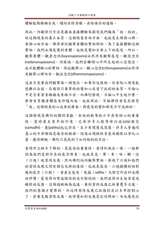 內觀十日課程開示集要
法寶影音網站編輯 54
體驗能夠銷融自我，趨向去除貪瞋、去除痛苦的道路。
因此，內觀修行方法是藉由直接體驗來探究我們稱為「我、我的」
的這個現象的真正本質。這個現象有兩方面，也就是生理與心理、
身與心兩方面。禪修者從觀察身體的實相開始，為了直接體驗這個
實相，我們必須感覺到身體，也就是覺知全身上下的感受。所以，
觀察身體－觀身念住(kayanupassana)必然涉及觀察感受－觀受念住
(vedananupassana)。同樣地，我們若離開心中所生起的心念想法，
也不能體驗心的實相，因此觀察心－觀心念住(cittanupassana)必然涉
及觀察心理內含－觀法念住(dhammanupassana)。
這並不是要我們觀察每一個想法，如果你這樣做，你會陷入胡思亂
想難以自拔。你應該只要單純的覺知心在當下此刻的本質，不論心
中是否有著貪瞋癡或焦躁不安。而佛陀發現，不論心中生起什麼，
都會有某種身體感受伴隨而起。也就因此，不論禪修者是在探究
「我」這個現象的心或身的層面，對感受的覺知都是不可或缺的。
這個發現是佛陀的獨特貢獻，在他的教導啟示中具有核心的重要
性 。 當 時 甚至 更 早 的印 度 ，已 有 許 多 人教 導 修 行戒 (sila) 與 定
(samadhi)，慧(pabba)也已存在，至少有聞慧或思慧。許多人普遍同
意心的不淨煩惱是痛苦的根源，認為必須根除貪愛及瞋恨以淨化心
靈，獲得解脫。佛陀只是找到了如何做到的方法。
當時所欠缺不了解的，是感受的重要性。當時和現在一樣，一般都
認為我們是對外在的感官對象，也就是色、聲、香、味、觸、法
（六境）起習性反應。然而佛陀向內觀察實相，發現了六境和我們
的習性反應之間有個忘失掉的連結，也就是感受。六境接觸到相對
應的感官（六根），會產生感受，想蘊（sabba）又對它作出好或壞
的評價，感受因而變成愉悅的或不愉悅的，我們並因而生起貪愛或
瞋恨的反應。這個過程極為迅速，要到習性反應已經重覆多次後，
我們的意識才覺察到，而這時習性反應已經強到足以主宰控制心
了。若要克服習性反應，就得覺知到反應是從何開始；而反應是從
 