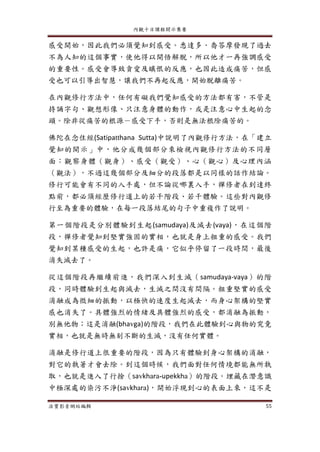 內觀十日課程開示集要
法寶影音網站編輯 55
感受開始，因此我們必須覺知到感受。悉達多．喬答摩發現了過去
不為人知的這個事實，使他得以開悟解脫，所以他才一再強調感受
的重要性。感受會導致貪愛及瞋恨的反應，也因此造成痛苦，但感
受也可以引導出智慧，讓我們不再起反應，開始脫離痛苦。
在內觀修行方法中，任何有礙我們覺知感受的方法都有害，不管是
持誦字句、觀想形像、只注意身體的動作，或是注意心中生起的念
頭。除非從痛苦的根源－感受下手，否則是無法根除痛苦的。
佛陀在念住經(Satipatthana Sutta)中說明了內觀修行方法，在「建立
覺知的開示」中，他分成幾個部分來檢視內觀修行方法的不同層
面：觀察身體（觀身）、感受（觀受）、心（觀心）及心理內涵
（觀法），不過這幾個部分及細分的段落都是以同樣的話作結論。
修行可能會有不同的入手處，但不論從哪裏入手，禪修者在到達終
點前，都必須經歷修行道上的若干階段、若干體驗。這些對內觀修
行至為重要的體驗，在每一段落結尾的句子中重複作了說明。
第一個階段是分別體驗到生起(samudaya)及滅去(vaya)，在這個階
段，禪修者覺知到堅實強固的實相，也就是身上粗重的感受。我們
覺知到某種感受的生起，也許是痛，它似乎停留了一段時間，最後
消失滅去了。
從這個階段再繼續前進，我們深入到生滅（samudaya-vaya）的階
段，同時體驗到生起與滅去，生滅之間沒有間隔。粗重堅實的感受
消融成為微細的振動，以極快的速度生起滅去，而身心架構的堅實
感也消失了。具體強烈的情緒及具體強烈的感受，都消融為振動，
別無他物；這是消融(bhavga)的階段，我們在此體驗到心與物的究竟
實相，也就是無時無刻不斷的生滅，沒有任何實體。
消融是修行道上很重要的階段，因為只有體驗到身心架構的消融，
對它的執著才會去除。到這個時候，我們面對任何情境都能無所執
取，也就是進入了行捨（savkhara-upekkha）的階段。埋藏在潛意識
中極深處的染污不淨(savkhara)，開始浮現到心的表面上來，這不是
 