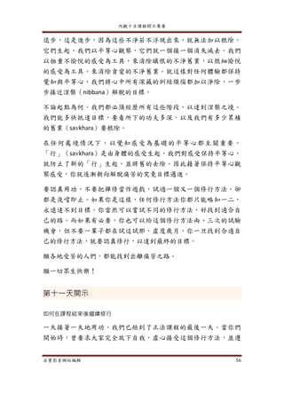 內觀十日課程開示集要
法寶影音網站編輯 56
退步，這是進步，因為這些不淨若不浮現出來，就無法加以根除。
它們生起，我們以平等心觀察，它們就一個接一個消失滅去。我們
以粗重不愉悅的感受為工具，來消除瞋恨的不淨舊業，以微細愉悅
的感受為工具，來消除貪愛的不淨舊業。就這樣對任何體驗都保持
覺知與平等心，我們將心中所有深藏的糾結煩惱都加以淨除，一步
步接近涅槃（nibbana）解脫的目標。
不論起點為何，我們都必須經歷所有這些階段，以達到涅槃之境。
我們能多快抵達目標，要看所下的功夫多深，以及我們有多少累積
的舊業（savkhara）要根除。
在任何處境情況下，以覺知感受為基礎的平等心都至關重要。
「行」（savkhara）是由身體的感受生起，我們對感受保持平等心，
就防止了新的「行」生起，並將舊的去除。因此藉著保持平等心觀
察感受，你就逐漸朝向解脫痛苦的究竟目標邁進。
要認真用功，不要把禪修當作遊戲，試過一個又一個修行方法，卻
都是淺嚐即止。如果你是這樣，任何修行方法你都只能略知一二，
永遠達不到目標。你當然可以嘗試不同的修行方法，好找到適合自
己的路。而如果有必要，你也可以給這個修行方法兩、三次的試驗
機會，但不要一輩子都在試這試那，虛度歲月。你一旦找到合適自
己的修行方法，就要認真修行，以達到最終的目標。
願各地受苦的人們，都能找到出離痛苦之路。
願一切眾生快樂！
第十一天開示
如何在課程結束後繼續修行
一天接著一天地用功，我們已經到了正法課程的最後一天。當你們
開始時，曾要求大家完全放下自我，虛心接受這個修行方法，並遵
 