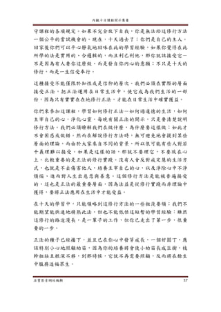 內觀十日課程開示集要
法寶影音網站編輯 57
守課程的各項規定。如果不完全放下自我，你是無法給這修行方法
一個公平的嘗試機會的。現在，十天過去了；你們是自己的主人。
回家後你們可以平心靜氣地回味在此的學習經驗，如果你覺得在此
所學的法是實用的、合邏輯的，而且利己利他，那你就該接受它－
不是因為有人要你這麼做，而是發自你內心的意願；不只是十天的
修行，而是一生信受奉行。
這種接受不能僅限於知性或是信仰的層次。我們必須在實際的層面
接受正法，把正法運用在日常生活中，使它成為我們生活的一部
份，因為只有實實在在地修行正法，才能在日常生活中確實獲益。
你們來參加這課程，學習如何修行正法－如何過道德的生活，如何
主宰自己的心，淨化心靈。每晚有關正法的開示，只是要清楚說明
修行方法。我們必須瞭解我們在做什麼，為什麼要這樣做；如此才
不會困惑或做錯。然而在解說修行方法時，無可避免地會提到某些
層面的理論，而由於大家來自不同的背景，所以很可能有些人對若
干義理難以接受。如果是這樣的話，那就不要理它，不要放在心
上。比較重要的是正法的修行實踐。沒有人會反對戒定慧的生活方
式，也就是不去傷害他人，培養主宰自己的心，以及淨除心中不淨
煩惱、進而對人生出慈悲與善意。這個修行方法是能被普遍接受
的，這也是正法的最重要層面，因為法益是從修行實踐而非理論中
獲得，要將正法應用在生活中才能受益。
在十天的學習中，只能領略到這修行方法的一些粗淺要領；我們不
能期望能快速地精熟此法。但也不能低估這短暫的學習經驗：雖然
這修行的路途漫長，是一輩子的工作，但你已走出了第一步，很重
要的一步。
正法的種子已經播下，並且已在你心中發芽成長，一個好園丁，應
該特別小心地照顧幼苗，因為你的培養將會使小幼苗長成巨樹，枝
幹粗壯且根深不移，到那時候，它就不再需要照顧，反而將在餘生
中服務造福眾生。
 