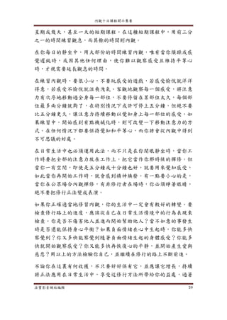 內觀十日課程開示集要
法寶影音網站編輯 59
星期或幾天，甚至一天的短期課程。在這種短期課程中，用前三分
之一的時間練習觀息，而其餘的時間則內觀。
在你每日的靜坐中，用大部份的時間練習內觀，唯有當你煩躁或感
覺遲鈍時，或因其他任何理由，使你難以觀察感受且維持平等心
時，才視需要延長觀息的時間。
在練習內觀時，要很小心，不要玩感受的遊戲，若感受愉悅就洋洋
得意，若感受不愉悅就沮喪洩氣。客觀地觀察每一個感受，將注意
力有次序地移動過全身每一部位，不要停留在某部位太久，每個部
位最多兩分鐘就夠了，在特別情況下或許可停上五分鐘，但絕不要
比五分鐘更久。讓注意力持續移動以覺知身上每一部位的感受。如
果練習中，開始感到有點機械化時，則可改變一下移動注意力的方
式。在任何情況下都要保持覺知和平等心，而你將會從內觀中得到
不可思議的好處。
在日常生活中也必須運用此法，而不只是在你閉眼靜坐時，當你工
作時要把全部的注意力放在工作上，把它當作你那時候的禪修。但
當你一有空閒，即使是五分鐘或十分鐘也好，就要用來覺知感受，
如此當你再開始工作時，就會感到精神煥發。有一點要小心的是，
當你在公眾場合內觀禪修，有非修行者在場時，你必須睜著眼睛，
絕不要把修行正法變成表演。
如果你正確適當地修習內觀，你的生活中一定會有較好的轉變。要
檢查修行路上的進度，應該從自己在日常生活情境中的行為表現來
檢查。你是否不傷害他人並進而開始幫助他人？當不如意的事發生
時是否還能保持身心平衡？如果負面情緒在心中生起時，你能多快
察覺到？你又多快能察覺到隨著負面情緒生起的身體感受？你能多
快就開始觀察感受？你又能多快再恢復心的平靜，並開始產生愛與
慈悲？用以上的方法檢驗你自己，並繼續在修行的路上不斷前進。
不論你在這裏有何收獲，不只要好好保有它，並應讓它增長，持續
將正法應用在日常生活中，享受這修行方法所帶給你的益處，過著
 