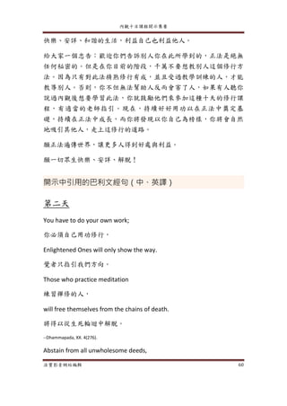 內觀十日課程開示集要
法寶影音網站編輯 60
快樂、安詳、和諧的生活，利益自己也利益他人。
給大家一個忠告：歡迎你們告訴別人你在此所學到的，正法是絕無
任何秘密的。但是在你目前的階段，千萬不要想教別人這個修行方
法。因為只有對此法精熟修行有成，並且受過教學訓練的人，才能
教導別人。否則，你不但無法幫助人反而會害了人，如果有人聽你
說過內觀後想要學習此法，你就鼓勵他們來參加這種十天的修行課
程，有適當的老師指引。現在，持續好好用功以在正法中奠定基
礎，持續在正法中成長，而你將發現以你自己為榜樣，你將會自然
地吸引其他人，走上這修行的道路。
願正法遍傳世界，讓更多人得到好處與利益。
願一切眾生快樂、安詳、解脫！
開示中引用的巴利文經句（中、英譯）
第二天
You have to do your own work;
你必須自己用功修行，
Enlightened Ones will only show the way.
覺者只指引我們方向。
Those who practice meditation
練習禪修的人，
will free themselves from the chains of death.
將得以從生死輪迴中解脫。
--Dhammapada, XX. 4(276).
Abstain from all unwholesome deeds,
 