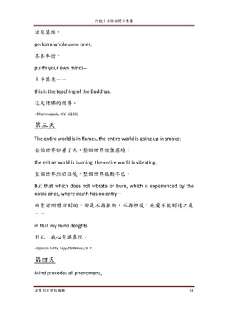 內觀十日課程開示集要
法寶影音網站編輯 61
諸惡莫作，
perform wholesome ones,
眾善奉行，
purify your own minds--
自淨其意－－
this is the teaching of the Buddhas.
這是諸佛的教導。
--Dhammapada, XIV, 5(183).
第三天
The entire world is in flames, the entire world is going up in smoke;
整個世界都著了火，整個世界煙薰霧繞；
the entire world is burning, the entire world is vibrating.
整個世界烈焰狂燒，整個世界振動不已。
But that which does not vibrate or burn, which is experienced by the
noble ones, where death has no entry—
而聖者所體證到的，卻是不再振動、不再燃燒，死魔不能到達之處
－－
in that my mind delights.
對此，我心充滿喜悅。
--Upacala Sutta, Sajyutta Nikaya, V. 7.
第四天
Mind precedes all phenomena,
 