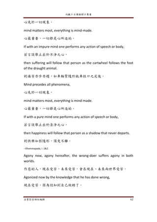 內觀十日課程開示集要
法寶影音網站編輯 62
心先於一切現象，
mind matters most, everything is mind-made.
心最重要，一切都是心所造的。
If with an impure mind one performs any action of speech or body,
若言談舉止出於不淨之心，
then suffering will follow that person as the cartwheel follows the foot
of the draught animal.
則痛苦亦步亦趨，如車輪緊隨於拖車牲口之足後。
Mind precedes all phenomena,
心先於一切現象，
mind matters most, everything is mind-made.
心最重要，一切都是心所造的。
If with a pure mind one performs any action of speech or body,
若言談舉止出於清淨之心，
then happiness will follow that person as a shadow that never departs.
則快樂如影隨形，須臾不離。
--Dhammapada, I. 1&2.
Agony now, agony hereafter, the wrong-doer suffers agony in both
worlds.
作惡的人，現在受苦，未來受苦，會在現在、未來兩世界受苦。
Agonized now by the knowledge that he has done wrong,
現在受苦，因為認知到自己做錯了，
 