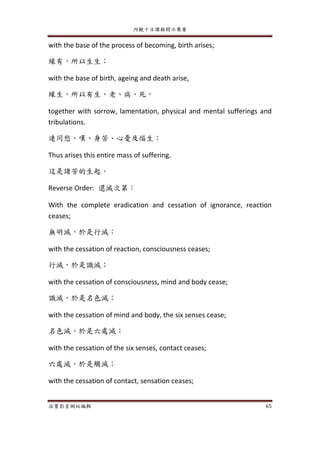 內觀十日課程開示集要
法寶影音網站編輯 65
with the base of the process of becoming, birth arises;
緣有，所以生生；
with the base of birth, ageing and death arise,
緣生，所以有生、老、病、死，
together with sorrow, lamentation, physical and mental sufferings and
tribulations.
連同愁、嘆、身苦、心憂及惱生；
Thus arises this entire mass of suffering.
這是諸苦的生起。
Reverse Order: 還滅次第：
With the complete eradication and cessation of ignorance, reaction
ceases;
無明滅，於是行滅；
with the cessation of reaction, consciousness ceases;
行滅，於是識滅；
with the cessation of consciousness, mind and body cease;
識滅，於是名色滅；
with the cessation of mind and body, the six senses cease;
名色滅，於是六處滅；
with the cessation of the six senses, contact ceases;
六處滅，於是觸滅；
with the cessation of contact, sensation ceases;
 