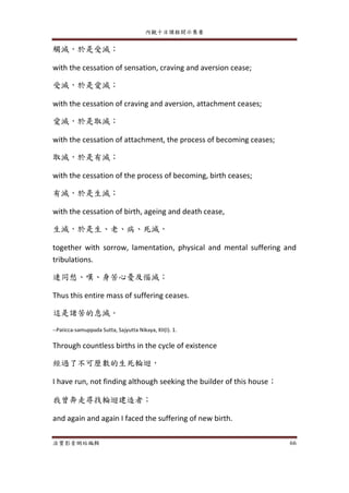內觀十日課程開示集要
法寶影音網站編輯 66
觸滅，於是受滅；
with the cessation of sensation, craving and aversion cease;
受滅，於是愛滅；
with the cessation of craving and aversion, attachment ceases;
愛滅，於是取滅；
with the cessation of attachment, the process of becoming ceases;
取滅，於是有滅；
with the cessation of the process of becoming, birth ceases;
有滅，於是生滅；
with the cessation of birth, ageing and death cease,
生滅，於是生、老、病、死滅，
together with sorrow, lamentation, physical and mental suffering and
tribulations.
連同愁、嘆、身苦心憂及惱滅；
Thus this entire mass of suffering ceases.
這是諸苦的息滅。
--Paticca-samuppada Sutta, Sajyutta Nikaya, XII(I). 1.
Through countless births in the cycle of existence
經過了不可歷數的生死輪迴，
I have run, not finding although seeking the builder of this house；
我曾奔走尋找輪迴建造者；
and again and again I faced the suffering of new birth.
 