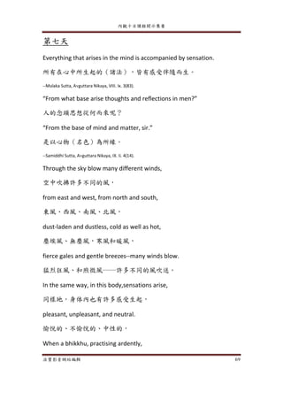內觀十日課程開示集要
法寶影音網站編輯 69
第七天
Everything that arises in the mind is accompanied by sensation.
所有在心中所生起的（諸法），皆有感受伴隨而生。
--Mulaka Sutta, Avguttara Nikaya, VIII. Ix. 3(83).
“From what base arise thoughts and reflections in men?”
人的念頭思想從何而來呢？
“From the base of mind and matter, sir.”
是以心物（名色）為所緣。
--Samiddhi Sutta, Avguttara Nikaya, IX. Ii. 4(14).
Through the sky blow many different winds,
空中吹拂許多不同的風，
from east and west, from north and south,
東風、西風、南風、北風，
dust-laden and dustless, cold as well as hot,
塵埃風、無塵風，寒風和暖風，
fierce gales and gentle breezes--many winds blow.
猛烈狂風、和煦微風──許多不同的風吹送。
In the same way, in this body,sensations arise,
同樣地，身体內也有許多感受生起，
pleasant, unpleasant, and neutral.
愉悅的、不愉悅的、中性的，
When a bhikkhu, practising ardently,
 