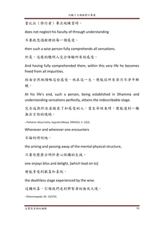 內觀十日課程開示集要
法寶影音網站編輯 70
當比丘（修行者）專注地練習時，
does not neglect his faculty of through understanding
不要疏忽過程裡的每一個感受。
then such a wise person fully comprehends all sensations.
於是，這樣的聰明人完全体驗所有的感受。
And having fully comprehended them, within this very life he becomes
freed from all impurities.
經由全然地領略這些感受，他在這一生，便能從所有染污不淨中解
脫。
At his life's end, such a person, being established in Dhamma and
understanding sensations perfectly, attains the indescribable stage.
完全成熟於法並徹底了知感受的人，當生命結束時，便能達到一種
無法言詮的境地。
--Pathama Akasa Sutta, Sajyutta Nikaya, XXXVI(II). Ii. 12(2).
Whenever and wherever one encounters
不論何時何地，
the arising and passing away of the mental-physical structure,
只要你歷歷分明於身心結構的生滅，
one enjoys bliss and delight, [which lead on to]
便能享受到歡喜和喜悅，
the deathless stage experienced by the wise.
這種欣喜，引領我們走到那智者的無死之境。
--Dhammapada, XX. 15(374).
 