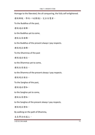 內觀十日課程開示集要
法寶影音網站編輯 71
Homage to the liberated, the all conquering, the fully self-enlightened.
禮敬解脫、降伏一切(煩惱)、完全自覺者。
To the Buddhas of the past,
禮敬過去諸佛，
to the Buddhas yet to come,
禮敬未來諸佛，
to the Buddhas of the present always I pay respects.
禮敬現在諸佛。
To the Dhammas of the past
禮敬過去諸法，
to the Dhammas yet to come,
禮敬未來諸法，
to the Dhamma of the present always I pay respects.
禮敬現在諸法。
To the Sanghas of the past,
禮敬過去僧伽，
to the Sanghas yet to come,
禮敬未來僧伽，
to the Sanghas of the present always I pay respects.
禮敬現在僧伽。
By walking on the path of Dhamma,
走在學法的道上，
 