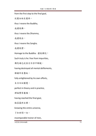 內觀十日課程開示集要
法寶影音網站編輯 72
from the first step to the final goal,
從最初始至最終，
thus I revere the Buddha,
我禮敬佛，
thus I revere the Dhamma,
我禮敬法，
thus I revere the Sangha.
我禮敬僧。
Homage to the Buddha: 禮敬佛陀：
Such truly is he: free from impurities,
佛陀確已從染污不淨中解脫，
having destroyed all mental defilements,
解銷所有塵垢，
fully enlightened by his own efforts,
自力而証圓覺，
perfect in theory and in practice,
理論實修兼備，
having reached the final goal,
臨蒞最終目標，
knowing the entire universe,
了知世間一切，
incomparable trainer of men,
 