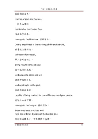 內觀十日課程開示集要
法寶影音網站編輯 73
無比調御丈夫，
teacher of gods and humans,
一切天人導師，
the Buddha, the Exalted One.
唯我佛陀世尊。
Homage to the Dhamma: 禮敬諸法：
Clearly expounded is the teaching of the Exalted One,
世尊教法詳明切，
to be seen for oneself,
學人皆可自明了，
giving results here and now,
當下能得知成果，
inviting one to come and see,
邀君即來即得見，
leading straight to the goal,
直指標的無曲折，
capable of being realized for oneself by any intelligent person.
有智之人自可解。
Homage to the Sangha: 禮敬僧伽：
Those who have practised well
form the order of disciples of the Exalted One.
修行圓滿諸弟子，世尊僧團得久住。
 