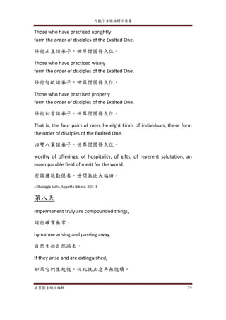 內觀十日課程開示集要
法寶影音網站編輯 74
Those who have practised uprightly
form the order of disciples of the Exalted One.
修行正直諸弟子，世尊僧團得久住。
Those who have practiced wisely
form the order of disciples of the Exalted One.
修行智敏諸弟子，世尊僧團得久住。
Those who have practised properly
form the order of disciples of the Exalted One.
修行切當諸弟子，世尊僧團得久住。
That is, the four pairs of men, he eight kinds of individuals, these form
the order of disciples of the Exalted One.
四雙八輩諸弟子，世尊僧團得久住。
worthy of offerings, of hospitality, of gifts, of reverent salutation, an
incomparable field of merit for the world.
虔誠禮敬勤供養，世間無比大福田。
--Dhajagga Sutta, Sajyutta Nikaya, XI(I). 3.
第八天
Impermanent truly are compounded things,
諸行確實無常，
by nature arising and passing away.
自然生起自然滅去。
If they arise and are extinguished,
如果它們生起後，從此就止息再無後續，
 