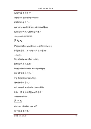 內觀十日課程開示集要
法寶影音網站編輯 76
未來掌握在你手中。
Therefore discipline yourself
好好地鍛鍊自己，
as a horse-dealer trains a thoroughbred
就像馬販調教純種好馬一樣。
--Dhammapada, XXV. 21(380).
第九天
Wisdom is knowing things in different ways.
智慧就是能以不同的方式了知事物。
--Atthasalini.
Give charity out of devotion,
出於虔誠布施服務，
always maintain the moral precepts,
總是持守道德信念，
find delight in meditation,
領略禪修的喜悅，
and you will attain the celestial life.
如此，便會体驗到天人的生活。
--Dukkappattadigatha.
第十天
Make an island of yourself,
建一座自己的島，
 
