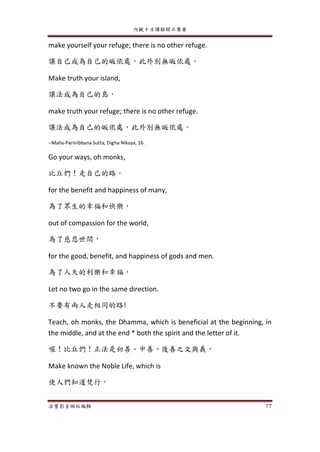 內觀十日課程開示集要
法寶影音網站編輯 77
make yourself your refuge; there is no other refuge.
讓自己成為自己的皈依處，此外別無皈依處。
Make truth your island,
讓法成為自己的島，
make truth your refuge; there is no other refuge.
讓法成為自己的皈依處，此外別無皈依處。
--Maha-Parinibbana Sutta, Digha Nikaya, 16.
Go your ways, oh monks,
比丘們！走自己的路。
for the benefit and happiness of many,
為了眾生的幸福和快樂，
out of compassion for the world,
為了慈悲世間，
for the good, benefit, and happiness of gods and men.
為了人天的利樂和幸福，
Let no two go in the same direction.
不要有兩人走相同的路!
Teach, oh monks, the Dhamma, which is beneficial at the beginning, in
the middle, and at the end * both the spirit and the letter of it.
喔！比丘們！正法是初善、中善、後善之文與義，
Make known the Noble Life, which is
使人們知道梵行，
 