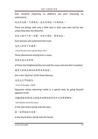 內觀十日課程開示集要
法寶影音網站編輯 78
fully complete [requiring no addition] and pure [requiring no
subtraction].
是全然完備（不須再添）並且清淨的（不須再減）。
There are beings with only a little dust in their eyes who will be lost
unless they hear the Dhamma.
有些人眼中只有一些翳，但若不聞法，將會迷失；
Such persons will understand the truth.
這些人終會了知真理。
--Dutiya Marapasa Sutta, Sajyutta Nikaya, VI(I). 5.
Those phenomena arising from a cause,
現象生起必有原因，
of these the Enlightened One has told the cause and also their cessation;
覺者己經指出諸法的原因及其寂滅；
this is the 'doctrine' of the Great Recluse.
這是大沙門的教旨。
--Vinaya, Mahavagga, I. 23(40).
Vipassana means observing reality in a special way, by going beyond
apparent truth.
內觀(毘缽舍那)是以透視表面事相的特別方式來察覺實相。
--Ledi Sayadaw, Paramattha Dipani.
In the seen there will be only the seen;
看，就單純地只是看，
in the heard there will be only the heard;
 