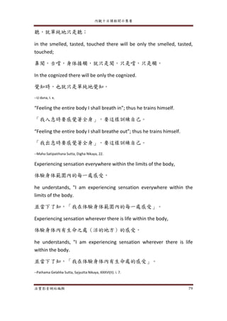 內觀十日課程開示集要
法寶影音網站編輯 79
聽，就單純地只是聽；
in the smelled, tasted, touched there will be only the smelled, tasted,
touched;
鼻聞，舌嚐，身体接觸，就只是聞，只是嚐，只是觸，
In the cognized there will be only the cognized.
覺知時，也就只是單純地覺知。
--U dana, I. x.
“Feeling the entire body I shall breath in”; thus he trains himself.
「我入息時要感覺著全身」，要這樣訓練自己。
“Feeling the entire body I shall breathe out”; thus he trains himself.
「我出息時要感覺著全身」，要這樣訓練自己。
--Maha-Satipatthana Sutta, Digha Nikaya, 22.
Experiencing sensation everywhere within the limits of the body,
体驗身体範圍內的每一處感受，
he understands, "I am experiencing sensation everywhere within the
limits of the body.
並當下了知，「我在体驗身体範圍內的每一處感受」。
Experiencing sensation wherever there is life within the body,
体驗身体內有生命之處（活的地方）的感受，
he understands, "I am experiencing sensation wherever there is life
within the body.
並當下了知，「我在体驗身体內有生命處的感受」。
--Pathama Gelabba Sutta, Sajyutta Nikaya, XXXVI(II). i. 7.
 