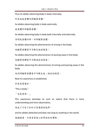 內觀十日課程開示集要
法寶影音網站編輯 80
Thus he abides observing body in body internally;
於是他就身體內部觀察身體；
he abides observing body in body externally;
就身體外部觀察身體；
he abides observing body in body both internally and externally.
同時就身體內部、外部觀察身體。
he abides observing the phenomenon of arising in the body;
他觀察身體當中不斷生起的現象；
he abides observing the phenomenon of passing away in the body;
他觀察身體當中不斷滅去的現象；
he abides observing the phenomenon of arising and passing away in the
body.
他同時觀察身體當中不斷生起、滅去的現象。
Now his awareness is established.
於是清楚覺知：
"This is body."
「這是身体。」
This awareness develops to such an extent that there is mere
understanding and mere observation,
修成了只有了知和只有覺照的境界，
and he abides detached and does not cling to anything in the world.
超越執著，不再貪著身心世界的任何事物。
 