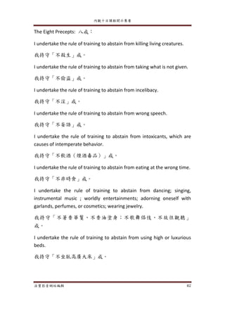 內觀十日課程開示集要
法寶影音網站編輯 82
The Eight Precepts: 八戒：
I undertake the rule of training to abstain from killing living creatures.
我持守「不殺生」戒。
I undertake the rule of training to abstain from taking what is not given.
我持守「不偷盜」戒。
I undertake the rule of training to abstain from incelibacy.
我持守「不淫」戒。
I undertake the rule of training to abstain from wrong speech.
我持守「不妄語」戒。
I undertake the rule of training to abstain from intoxicants, which are
causes of intemperate behavior.
我持守「不飲酒（煙酒毒品）」戒。
I undertake the rule of training to abstain from eating at the wrong time.
我持守「不非時食」戒。
I undertake the rule of training to abstain from dancing; singing,
instrumental music ; worldly entertainments; adorning oneself with
garlands, perfumes, or cosmetics; wearing jewelry.
我持守「不著香華鬘、不香油塗身；不歌舞倡伎、不故往觀聽」
戒。
I undertake the rule of training to abstain from using high or luxurious
beds.
我持守「不坐臥高廣大床」戒。
 
