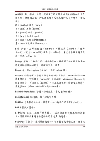 內觀十日課程開示集要
法寶影音網站編輯 84
Ayatana 處，領域，範圍。尤指覺受的六個領域（salayatana）（六
處）即：身體的五根，加上意根及與之相應的對象（六塵）；也就
是：
眼（cakkhu）及色（rupa）
耳（sota）及聲（sadda）
鼻（ghana）及香（gandha）
舌（jivha）及味（rasa）
身（kaya）及觸（photthabba）
意（mano）及法（dhamma）。
Bala 力 量 。 五 力 是 信 力 （ saddha ） ， 精 進 力 （ viriya ） ， 念 力
（sati），定力（samadhi）及慧力（pabba）；未充分發展則稱為五
根，參見 indriya 條。
Bhavga 消融。內觀修行的一項重要歷程。體驗到整個身體上粗重的
感受消融成微細的振動，持續地生起、滅去。
Bhava 有。Bhava-cakka（有輪），參見 cakka 條。
Bhavana 心智培育，修行；修行分兩部分：修止（samatha-bhavana
修奢摩他），可以得定（samadhi）；修內觀（vipassana- bhavana 修
毗婆奢那），可以得慧（pabba）。修止能達禪那，修觀可達解脫。
參見 jhana、pabba、samadhi、vipassana 條。
Bhavana-maya pabba 修慧，修所成慧。參見 pabba 條。
Bhavatu sabba mavgalaj 願一切眾生快樂。
Bhikkhu （佛教的）比丘，禪修者。女性為比丘尼（Bhikkhuni）。
Bodhi 菩提，覺悟。
Bodhisatta 菩薩，原意「覺有情」，上求佛道和下化眾生的大聖
人。習慣用於指未達完全覺悟前的悉達多·喬達摩。
Bojjhavga 菩提分，達到覺悟的要件。七菩提分或七覺支為：念菩提
 