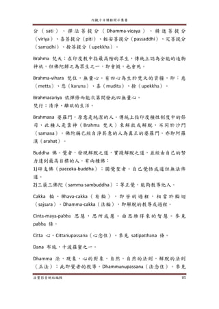 內觀十日課程開示集要
法寶影音網站編輯 85
分 （ sati ） 、 擇 法 菩 提 分 （ Dhamma-vicaya ） 、 精 進 菩 提 分
（viriya）、喜菩提分（piti）、輕安菩提分（passaddhi）、定菩提分
（samadhi）、捨菩提分（upekkha）。
Brahma 梵天；在印度教中指最高階的眾生，傳統上認為全能的造物
神祇，但佛陀歸之為眾生之一，即會毀，也會死。
Brahma-vihara 梵住，無量心。有四心為生於梵天的資糧，即：慈
（metta）、悲（karuna）、喜（mudita）、捨（upekkha）。
Brahmacariya 依禪修而能次第開發此四無量心。
梵行；清淨、離欲的生活。
Brahmana 婆羅門，原意是純潔的人。傳統上指印度種性制度中的祭
司，此種人是靠神（Brahma 梵天）來解救或解脫，不同於沙門
（samana）。佛陀稱已經自淨其意的人為真正的婆羅門，亦即阿羅
漢（arahat）。
Buddha 佛。覺者，發現解脫之道，實踐解脫之道，並經由自己的努
力達到最高目標的人。有兩種佛：
1)辟支佛（pacceka-buddha）；獨覺聖者。自己覺悟成道但無法佈
道。
2)三藐三佛陀（samma-sambuddha）：等正覺，能夠教導他人。
Cakka 輪 。 Bhava-cakka （ 有 輪 ） ， 即 苦 的 過 程 ， 相 當 於 輪 迴
（sajsara）。Dhamma-cakka（法輪），即解脫的教導或過程。
Cinta-maya-pabba 思 慧， 思所成 慧 。由 思維 得來 的 智慧 。參 見
pabba 條。
Citta 心。Cittanupassana（心念住）。參見 satipatthana 條。
Dana 布施，十波羅蜜之一。
Dhamma 法，現象，心的對象，自然，自然的法則，解脫的法則
（正法）；此即覺者的教導。Dhammanupassana（法念住）。參見
 