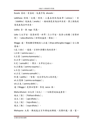 內觀十日課程開示集要
法寶影音網站編輯 87
Kusala 善的，有益的。反義字為 akusala。
Lakkhana 特徵，記號，特性。三基本特性為無常（anicca），苦
（dukkha）及無我（anatta）。頭兩個是有為法所共有，第三個為有
為及無為法所共有。
Lobha 貪，與 raga 同義。
Loka 1.大宇宙，指器世間，世界；2.小宇宙，指身心結構（有情世
間）。Loka-dhamma（世間的盛衰、榮枯）。
Magga 道。導致離苦解脫的八正道（Ariya atthavgika magga）分三個
層面：
I.戒（sila），道德，言語和身體行為的清淨：
i.正語（samma-vaca）;
ii.正業（samma-kammanta）;
iii.正命（samma-ajiva）;
II.定（samadhi），專注，主宰自己的心。
iv.正精進（samma-vayama）;
v.正念（samma-sati）;
vi.正定（samma-samadhi）;
III.慧（pabba），智慧，完全淨化內心的洞見。
vii.正思惟（samma-savkappa）;
viii.正見（samma-ditthi）;
道（Magga）是第四聖諦，參見 sacca 條。
Maha-bhutani 四元素（四大），一切物質的組成要素：
地大（堅）（Pathavi-dhatu）;
水大（濕）（apo-dhatu）;
火大（煖）（tejo-dhatu）;
風大（動）（vayo-dhatu）。
Mahayana 大乘。佛滅後五百年興起的佛教，流傳於藏、漢、蒙、
 