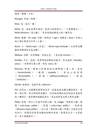 內觀十日課程開示集要
法寶影音網站編輯 88
越南、韓國、日本。
Mavgala 幸福，快樂。
Mara 死；惡力，魔。
Metta 慈。無私的愛和善念。純淨心的特性之一。十波羅蜜之一。
Metta-bhavana（慈心觀），有系統地培養慈心的一種方法。
Moha 愚癡。與 avijja 同義。與貪欲（raga）及瞋恚（dosa）合為心
的三個主要染污不淨（三毒）。
Nama 心。Nama-rupa（名色）。Nama-rupa-viccheda（人死時或體
驗到涅槃時的名色分離）。
Nibbana 涅槃。從苦解脫。苦的止息。（梵文為 nirvana）。
Nirodha 中止，息滅，經常用做涅槃的同義字。苦之滅諦（Nirodha-
sacca），四聖諦之第三諦。參見 sacca 條。
Nivarana 障 礙 。 障 礙 心 性 發 展 的 五 個 障 礙 （ 蓋 ） 是 ： 貪 愛
（ kamacchanda ） 、 瞋 恨 （ vyapada ） 、 身 或 心 的 怠 惰
（ thinamiddha ） 、 掉 悔 （ uddhacca-kukkucca ） ， 懷 疑
（vicikiccha）。
Olarika 粗重的。反義字為 sukhuma。
Pali 巴利文。記載佛陀教導的文字，此後成為這種文體的語言。史
學、語言學、考古學的研究顯示，巴利語是佛陀在世時北印度使用
的一種語言。後來佛經被翻成梵文，梵文純粹是文學上用的文體。
Pabba 智慧。修行八正道中的第三類，見 magga。智慧有三種：聞
慧 （ suta-maya pabba ） 、 思 慧 （ cinta-maya pabba ） 、 及 修 慧
（bhavana-maya pabba）。這三者，唯有第三種（修慧）才能完全淨
化內心。修慧是從修習內觀的訓練而來的，智慧是五力、七菩提
分、及十波羅蜜之一。
 