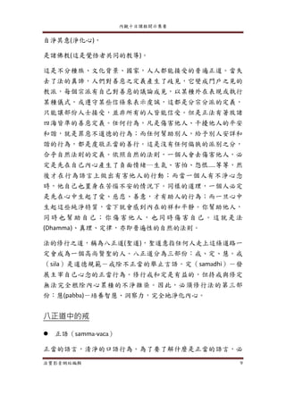 內觀十日課程開示集要
法寶影音網站編輯 9
自淨其意(淨化心)，
是諸佛教(這是覺悟者共同的教導)。
這是不分種族、文化背景、國家，人人都能接受的普遍正道。當失
去了法的真諦，人們對善惡之定義產生了歧見，它變成門戶之見的
教派，每個宗派有自己對善惡的議論成見，以某種外在表現或執行
某種儀式，或遵守某些信條來表示虔誠，這都是分宗分派的定義，
只能讓部份人士接受，並非所有的人皆能信受。但是正法有著放諸
四海皆準的善惡定義。任何行為，凡是傷害他人、干擾他人的平安
和諧，就是罪惡不道德的行為；而任何幫助別人，給予別人安詳和
諧的行為，都是虔敬正當的善行。這是沒有任何偏狹的派別之分，
合乎自然法則的定義。依照自然的法則，一個人會去傷害他人，必
定是先在自己內心產生了負面情緒─生氣、害怕、怨恨....等等，然
後才在行為語言上做出有害他人的行動；而當一個人有不淨心念
時，他自己也置身在苦惱不安的情況下。同樣的道理，一個人必定
是先在心中生起了愛、慈悲、善意，才有助人的行為；而一旦心中
生起這些純淨特質，當下就會感到內在的祥和平靜。你幫助他人，
同時也幫助 自己；你 傷害他 人，也同時 傷害自己 。這就 是法
(Dhamma)、真理、定律，亦即普遍性的自然的法則。
法的修行之道，稱為八正道(聖道)，聖道意指任何人走上這條道路一
定會成為一個高尚賢聖的人。八正道分為三部份：戒、定、慧。戒
（sila）是道德規範－戒除不正當的舉止言語。定（samadhi）－發
展主宰自己心念的正當行為。修行戒和定是有益的，但持戒與修定
無法完全根除內心累積的不淨雜染。因此，必須修行法的第三部
份：慧(pabba)－培養智慧、洞察力，完全地淨化內心。
八正道中的戒
 正語（samma-vaca）
正當的語言，清淨的口語行為。為了要了解什麼是正當的語言，必
 