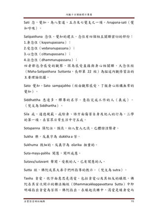 內觀十日課程開示集要
法寶影音網站編輯 91
Sati 念，覺知。為八聖道、五力及七覺支之一項。Anapana-sati（覺
知呼吸）。
Satipatthana 念住，覺知的建立。念住有四個相互關聯密切的部份：
1.身念住（kayanupassana）；
2.受念住（vedananupassana）；
3.心念住（cittanupassana）；
4.法念住（dhammanupassana）；
四者都包含感受的觀察，因為感受直接與身心相關聯。大念住經
（Maha-Satipatthana Suttanta，長部第 22 經）為描述內觀修習法的
主要理論依據。
Sato 覺知。Sato sampajabbo（經由觀察感受，了徹身心結構無常的
覺知）。
Siddhattha 悉達多，釋尊的名字。意指完成工作的人（義成）。
（梵文為 Siddhartha）。
Sila 戒，道德規範。戒除身、語方面傷害自身及他人的行為，三學
的第一項。在家眾日常生活中守五戒。
Sotapanna 須陀洹，預流，初入聖人之流、已體證涅槃者。
Sukha 樂。反義字為 dukkha a 苦。
Sukhuma 微細的。反義字為 olarika 粗重的。
Suta-maya-pabba 聞慧，聞所成慧。
Sutava/sutavant 聲聞，受教的人，已有聞慧的人。
Sutta 經，佛陀或其大弟子們所指導的教示。（梵文為 sutra）。
Tanha 貪愛。依字面意思是渴愛。包括貪愛心及其相反的瞋恨。佛
陀在其首次開示的轉法輪經（Dhammacakkappavattana Sutta）中即
明確指出貪愛為苦因。佛陀指出，在緣起流轉中，渴愛是緣身受而
 