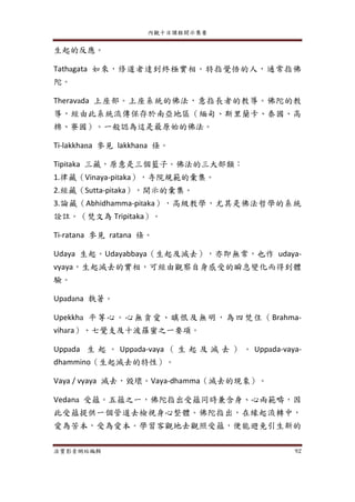 內觀十日課程開示集要
法寶影音網站編輯 92
生起的反應。
Tathagata 如來，修道者達到終極實相。特指覺悟的人，通常指佛
陀。
Theravada 上座部。上座系統的佛法，意指長者的教導。佛陀的教
導，經由此系統流傳保存於南亞地區（緬甸、斯里蘭卡、泰國、高
棉、寮國）。一般認為這是最原始的佛法。
Ti-lakkhana 參見 lakkhana 條。
Tipitaka 三藏，原意是三個籃子。佛法的三大部類：
1.律藏（Vinaya-pitaka），寺院規範的彙集。
2.經藏（Sutta-pitaka），開示的彙集。
3.論藏（Abhidhamma-pitaka），高級教學，尤其是佛法哲學的系統
詮註。（梵文為 Tripitaka）。
Ti-ratana 參見 ratana 條。
Udaya 生起。Udayabbaya（生起及滅去），亦即無常，也作 udaya-
vyaya，生起滅去的實相，可經由觀察自身感受的瞬息變化而得到體
驗。
Upadana 執著。
Upekkha 平等心。心無貪愛、瞋恨及無明，為四梵住（Brahma-
vihara）、七覺支及十波羅蜜之一要項。
Uppada 生 起 。 Uppada-vaya （ 生 起 及 滅 去 ） 。 Uppada-vaya-
dhammino（生起滅去的特性）。
Vaya / vyaya 滅去，毀壞。Vaya-dhamma（滅去的現象）。
Vedana 受蘊。五蘊之一，佛陀指出受蘊同時兼含身、心兩範疇，因
此受蘊提供一個管道去檢視身心整體。佛陀指出，在緣起流轉中，
愛為苦本，受為愛本。學習客觀地去觀照受蘊，便能避免引生新的
 