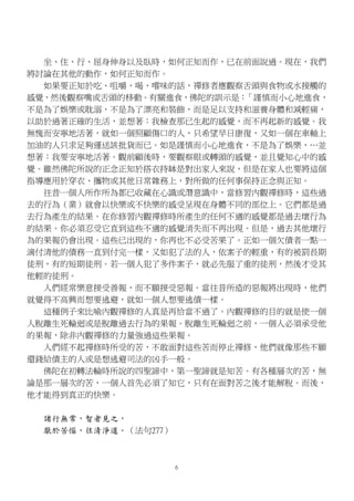 坐、住、行、屈身伸身以及臥時，如何正知而作，已在前面說過。現在，我們
將討論在其他的動作，如何正知而作。
如果要正知於吃、咀嚼、喝、嚐味的話，禪修者應觀察舌頭與食物或水接觸的
感覺，然後觀察嘴或舌頭的移動。有關進食，佛陀的訓示是：「謹慎而小心地進食，
不是為了娛樂或耽溺，不是為了漂亮和裝飾，而是足以支持和滋養身體和減輕痛，
以助於過著正確的生活，並想著：我檢查那已生起的感覺，而不再起新的感覺。我
無愧而安寧地活著，就如一個照顧傷口的人，只希望早日康復，又如一個在車軸上
加油的人只求足夠運送該批貨而已。如是謹慎而小心地進食，不是為了娛樂，…並
想著：我要安寧地活著。觀前顧後時，要觀察眼或轉頭的感覺，並且覺知心中的感
覺。雖然佛陀所說的正念正知於搭衣持缽是對出家人來說，但是在家人也要將這個
指導應用於穿衣、攜物或其他日常雜務上，對所做的任何事保持正念與正知。
往昔一個人所作所為都已收藏在心識或潛意識中，當修習內觀禪修時，這些過
去的行為（業）就會以快樂或不快樂的感受呈現在身體不同的部位上。它們都是過
去行為產生的結果。在你修習內觀禪修時所產生的任何不適的感覺都是過去壞行為
的結果。你必須忍受它直到這些不適的感覺消失而不再出現。但是，過去其他壞行
為的果報仍會出現。這些已出現的，你再也不必受苦果了。正如一個欠債者一點一
滴付清他的債務一直到付完一樣，又如犯了法的人，依案子的輕重，有的被罰長期
徒刑，有的短期徒刑。若一個人犯了多件案子，就必先服了重的徒刑，然後才受其
他輕的徒刑。
人們經常樂意接受善報，而不願接受惡報。當往昔所造的惡報將出現時，他們
就覺得不高興而想要逃避，就如一個人想要逃債一樣。
這種例子來比喻內觀禪修的人真是再恰當不過了。內觀禪修的目的就是使一個
人脫離生死輪迴或是脫離過去行為的果報。脫離生死輪迴之前，一個人必須承受他
的果報，除非內觀禪修的力量強過這些果報。
人們經不起禪修時所受的苦，不敢面對這些苦而停止禪修，他們就像那些不願
還錢給債主的人或是想逃避司法的凶手一般。
佛陀在初轉法輪時所說的四聖諦中，第一聖諦就是知苦。有各種層次的苦，無
論是那一層次的苦，一個人首先必須了知它，只有在面對苦之後才能解脫。而後，
他才能得到真正的快樂。
諸行無常，智者見之，
厭於苦惱，往清淨道。（法句277）
6
 