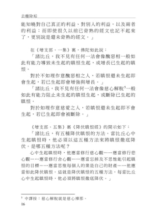 去塵除垢
16
能知曉對自己真正的利益、對別人的利益，以及兩者
的 利 益 ； 而 即 使 很 久 以 前 已 背 熟 的 經 文 也 記 不 起 來
了，更別說是還未背熟的經文。」
在《增支部．一集》裏，佛陀如此說：
「諸比丘，我不見有任何一法會像醜惡相一般如
此有能力導致未生起的瞋恨生起，或增長已生起的瞋
恨。
對於不如理作意醜惡相之人，若瞋恨還未生起即
會生起，若已生起即會增強與增長。」
「諸比丘，我不見有任何一法會像慈心解脫5
一般
如此有能力阻止未生起的瞋恨生起，或斷除已生起的
瞋恨。
對於如理作意慈愛之人，若瞋恨還未生起即不會
生起，若已生起即會被斷除。」
《增支部．五集》裏《降伏瞋恨經》的開示如下：
「諸比丘，有五種降伏瞋恨的方法。當比丘心中
生 起 瞋 恨 時 ， 他 必 須 以 這 五 種 方 法 來 將 瞋 恨 徹 底 降
伏。是哪五種方法呢？
心中生起瞋恨時，他應當修行慈心觀……應當修行悲
心觀……應當修行舍心觀……應當忘掉及不思惟能引起瞋
恨的目標……應當思惟每個人的業是自己的財產……他應
當如此降伏瞋恨。這就是降伏瞋恨的五種方法。每當比丘
心中生起瞋恨時，他必須將瞋恨徹底降伏。」
5
中譯按：慈心解脫就是慈心禪那。
 