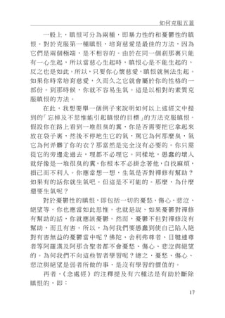 如何克服五蓋
17
一般上，瞋恨可分為兩種，即暴力性的和憂鬱性的瞋
恨。對於克服第一種瞋恨，培育慈愛是最佳的方法，因為
它們是兩個極端，是不相容的。由於在同一個剎那裏只能
有一心生起，所以當慈心生起時，瞋恨心是不能生起的，
反之也是如此。所以，只要你心懷慈愛，瞋恨就無法生起。
如果你時常培育慈愛，久而久之它就會屬於你的性格的一
部份。到那時候，你就不容易生氣。這是以相對的素質克
服瞋恨的方法。
在此，我想要舉一個例子來說明如何以上述經文中提
到的「忘掉及不思惟能引起瞋恨的目標」的方法克服瞋恨。
假設你在路上看到一堆很臭的糞，你是否需要把它拿起來
放在袋子裏，然後不停地生它的氣，罵它為何那麼臭，氣
它為何弄髒了你的衣？那當然是完全沒有必要的。你只需
從它的旁邊走過去，理都不必理它。同樣地，愚蠢的壞人
就好像是一堆很臭的糞，你根本不必掛念著他，自找麻煩，
損己而不利人。你應當想一想，生氣是否對禪修有幫助？
如果有的話你就生氣吧。但這是不可能的。那麼，為什麼
還要生氣呢？
對於憂鬱性的瞋恨，即包括一切的憂愁、傷心、悲泣、
絕望等，你也應當如此思惟。也就是說，如果憂鬱對禪修
有幫助的話，你就應該憂鬱。然而，憂鬱不但對禪修沒有
幫助，而且有害。所以，為何我們要愚蠢到使自己陷入絕
對有害無益的憂鬱當中呢？佛陀、舍利弗尊者、目犍連尊
者等阿羅漢及阿那含聖者都不會憂愁、傷心、悲泣與絕望
的。為何我們不向這些智者學習呢？總之，憂愁、傷心、
悲泣與絕望是弱者所做的事，是沒有學習的價值的。
再者，《念處經》的注釋提及有六種法是有助於斷除
瞋恨的，即：
 