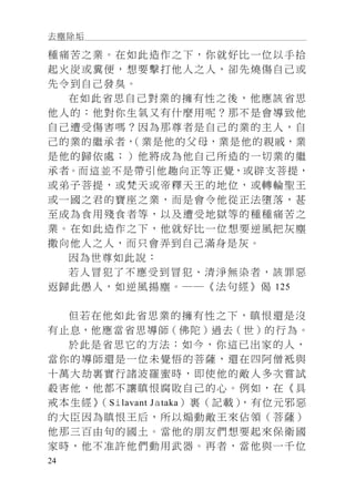 去塵除垢
24
種痛苦之業。在如此造作之下，你就好比一位以手拾
起火炭或糞便，想要擊打他人之人，卻先燒傷自己或
先令到自己發臭。
在如此省思自己對業的擁有性之後，他應該省思
他人的：他對你生氣又有什麼用呢？那不是會導致他
自己遭受傷害嗎？因為那尊者是自己的業的主人，自
己的業的繼承者，（業是他的父母，業是他的親戚，業
是他的歸依處；）他將成為他自己所造的一切業的繼
承者。而這並不是帶引他趣向正等正覺，或辟支菩提，
或弟子菩提，或梵天或帝釋天王的地位，或轉輪聖王
或一國之君的寶座之業，而是會令他從正法墮落，甚
至成為食用殘食者等，以及遭受地獄等的種種痛苦之
業。在如此造作之下，他就好比一位想要逆風把灰塵
撒向他人之人，而只會弄到自己滿身是灰。
因為世尊如此說：
若人冒犯了不應受到冒犯、清淨無染者，該罪惡
返歸此愚人，如逆風揚塵。──《法句經》偈 125
但若在他如此省思業的擁有性之下，瞋恨還是沒
有止息，他應當省思導師（佛陀）過去（世）的行為。
於此是省思它的方法：如今，你這已出家的人，
當你的導師還是一位未覺悟的菩薩，還在四阿僧袛與
十萬大劫裏實行諸波羅蜜時，即使他的敵人多次嘗試
殺害他，他都不讓瞋恨腐敗自己的心。例如，在《具
戒本生經》（Silavant Jataka）裏（記載），有位元邪惡
的大臣因為瞋恨王后，所以煽動敵王來佔領（菩薩）
他那三百由旬的國土。當他的朋友們想要起來保衛國
家時，他不准許他們動用武器。再者，當他與一千位
 