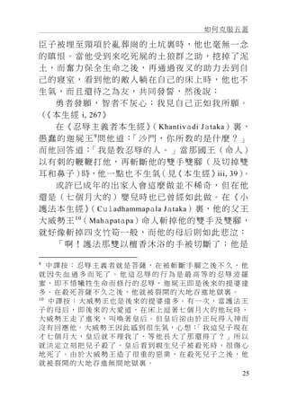 如何克服五蓋
25
臣子被埋至頸項於亂葬崗的土坑裏時，他也毫無一念
的瞋恨。當他受到來吃死屍的土狼群之助，挖掉了泥
土，而奮力保全生命之後，再通過夜叉的助力去到自
己的寢室，看到他的敵人躺在自己的床上時，他也不
生氣，而且還待之為友，共同發誓，然後說：
勇者發願，智者不灰心；我見自己正如我所願。
（《本生經 i, 267》
在《忍辱主義者本生經》（Khantivadi Jataka）裏，
愚蠢的迦屍王9
問他道：「沙門，你所教的是什麼？」
而他回答道：「我是教忍辱的人。」當那國王（命人）
以有刺的鞭鞭打他，再斬斷他的雙手雙腳（及切掉雙
耳和鼻子）時，他一點也不生氣（見《本生經》iii, 39）。
或許已成年的出家人會這麼做並不稀奇，但在他
還是（七個月大的）嬰兒時也已曾經如此做。在《小
護法本生經》（Culadhammapala Jataka）裏，他的父王
大威勢王10
（Mahapatapa）命人斬掉他的雙手及雙腳，
就好像斬掉四支竹筍一般，而他的母后則如此悲泣：
「啊！護法那雙以檀香沐浴的手被切斷了；他是
9
中譯按： 忍辱 主義 者就 是菩薩 ，在 被斬 斷手 腳 之後不 久， 他
就 因 失 血 過 多 而 死 了 。 他 這 忍 辱 的 行 為 是 最 高 等 的 忍 辱 波 羅
蜜，即不惜犧牲生命而修行的忍辱。迦屍王即是後來的提婆達
多。在殺死菩薩不久之後，他就被裂開的大地吞進地獄裏。
10
中譯按：大威勢王也是後來的提婆達多。有一次，當護法王
子的母后，即後來的大愛道，在床上逗著七個月大的他玩時，
大威勢王走了進來，叫喚著皇后。但皇后卻由於正玩得入神而
沒有回應他。大威勢王因此感到很生氣，心想：「我這兒子現在
才七個月大，皇后就不理我了，等他長大了那還得了？」所以
就決定立刻把兒子殺了。皇后看到親生兒子被殺死時，很傷心
地死了。由於大威勢王造了很重的惡業，在殺死兒子之後，他
就被裂開的大地吞進無間地獄裏。
 