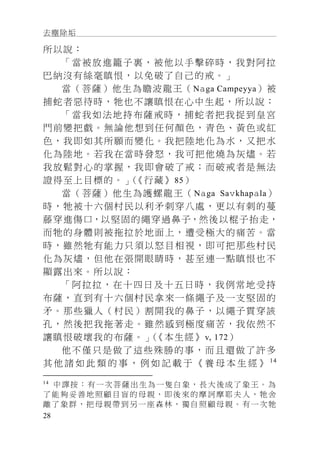 去塵除垢
28
所以說：
「當被放進籠子裏，被他以手擊碎時，我對阿拉
巴納沒有絲毫瞋恨，以免破了自己的戒。」
當（菩薩）他生為瞻波龍王（Naga Campeyya）被
捕蛇者惡待時，牠也不讓瞋恨在心中生起，所以說：
「當我如法地持布薩戒時，捕蛇者把我捉到皇宮
門前變把戲。無論他想到任何顏色，青色、黃色或紅
色，我即如其所願而變化。我把陸地化為水，又把水
化為陸地。若我在當時發怒，我可把他燒為灰燼。若
我放鬆對心的掌握，我即會破了戒；而破戒者是無法
證得至上目標的。」（《行藏》85）
當（菩薩）他生為護螺龍王（Naga Savkhapala）
時，牠被十六個村民以利矛刺穿八處，更以有刺的蔓
藤穿進傷口，以堅固的繩穿過鼻子，然後以棍子抬走，
而牠的身體則被拖拉於地面上，遭受極大的痛苦。當
時，雖然牠有能力只須以怒目相視，即可把那些村民
化為灰燼，但他在張開眼睛時，甚至連一點瞋恨也不
顯露出來。所以說：
「阿拉拉，在十四日及十五日時，我例常地受持
布薩，直到有十六個村民拿來一條繩子及一支堅固的
矛。那些獵人（村民）割開我的鼻子，以繩子貫穿該
孔，然後把我拖著走。雖然感到極度痛苦，我依然不
讓瞋恨破壞我的布薩。」（《本生經》v, 172）
他不僅只是做了這些殊勝的事，而且還做了許多
其 他 諸 如 此 類 的 事 ， 例 如 記 載 于 《 養 母 本 生 經 》 14
14
中譯按：有一次菩薩出生為一隻白象，長大後成了象王。為
了能夠妥善地照顧目盲的母親，即後來的摩訶摩耶夫人，牠舍
離了象群，把母親帶到另一座森林，獨自照顧母親。有一次牠
 